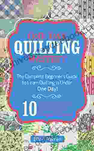 QUILTING: ONE DAY QUILTING MASTERY: The Complete Beginner S Guide To Learn Quilting In Under One Day 10 Step By Step Quilt Projects That Inspire You Images Included (CRAFTS FOR EVERYBODY 3)