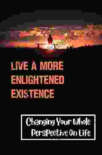 Live A More Enlightened Existence: Changing Your Whole Perspective On Life: Understand The Law Of Attraction